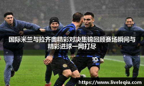 国际米兰与拉齐奥精彩对决集锦回顾赛场瞬间与精彩进球一网打尽