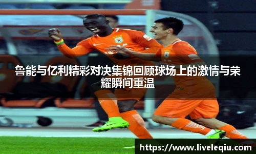鲁能与亿利精彩对决集锦回顾球场上的激情与荣耀瞬间重温