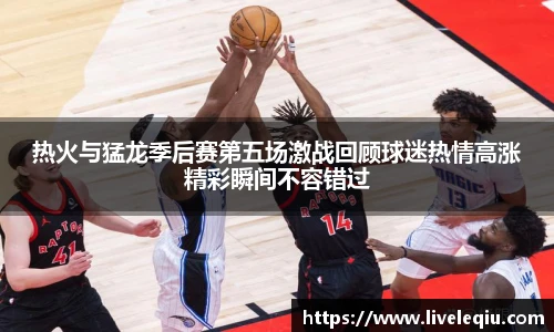 热火与猛龙季后赛第五场激战回顾球迷热情高涨精彩瞬间不容错过