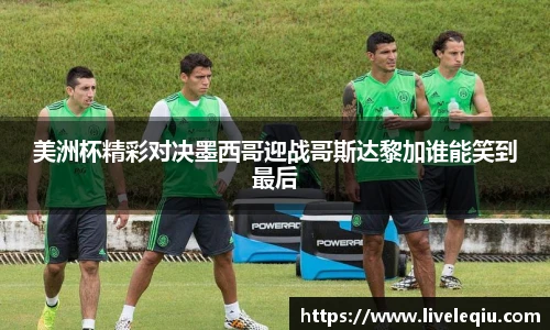 美洲杯精彩对决墨西哥迎战哥斯达黎加谁能笑到最后
