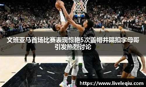 文班亚马首场比赛表现惊艳5次盖帽并隔扣字母哥引发热烈讨论