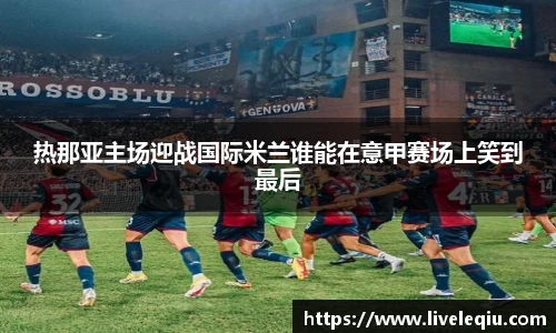 热那亚主场迎战国际米兰谁能在意甲赛场上笑到最后